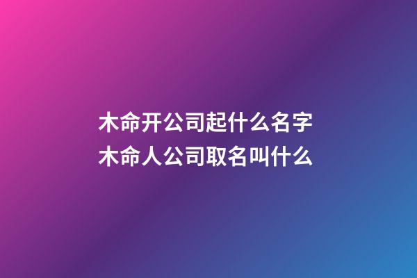 木命开公司起什么名字 木命人公司取名叫什么-第1张-公司起名-玄机派